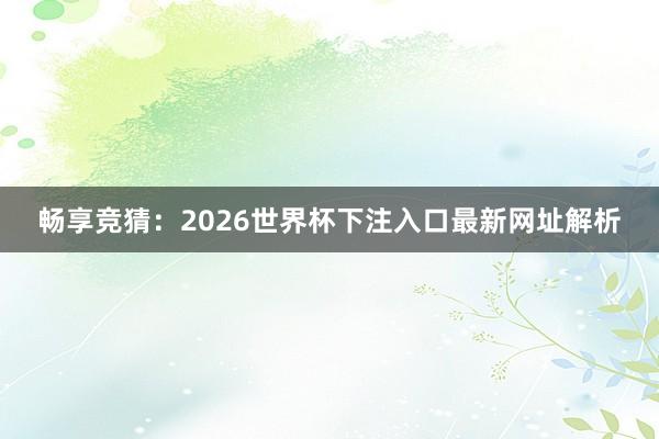 畅享竞猜:2026世界杯下注入口最新网址解析