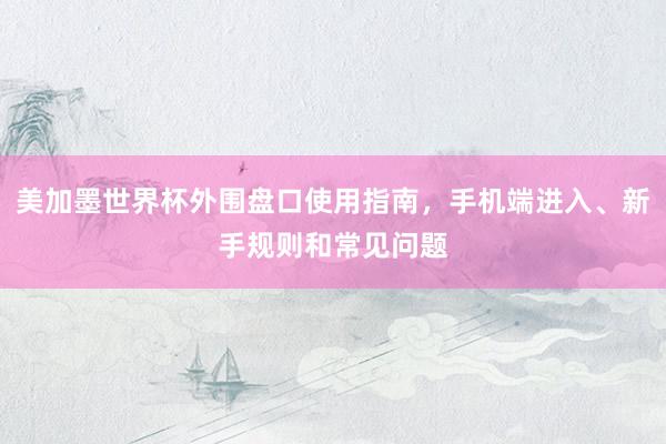 美加墨世界杯外围盘口使用指南，手机端进入、新手规则和常见问题